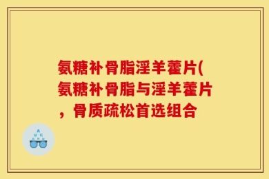 氨糖补骨脂淫羊藿片(氨糖补骨脂与淫羊藿片，骨质疏松首选组合