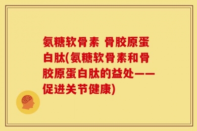 氨糖软骨素 骨胶原蛋白肽(氨糖软骨素和骨胶原蛋白肽的益处——促进关节健康)