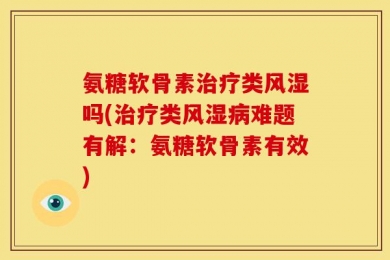 氨糖软骨素治疗类风湿吗(治疗类风湿病难题有解：氨糖软骨素有效)