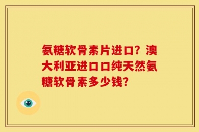 氨糖软骨素片进口？澳大利亚进口口纯天然氨糖软骨素多少钱？