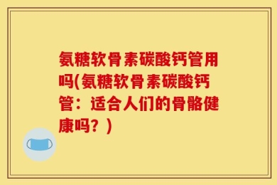 氨糖软骨素碳酸钙管用吗(氨糖软骨素碳酸钙管：适合人们的骨骼健康吗？)