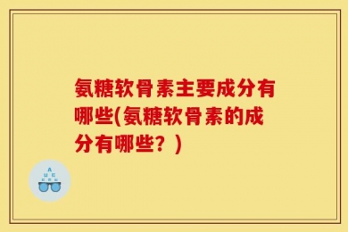 氨糖软骨素主要成分有哪些(氨糖软骨素的成分有哪些？)