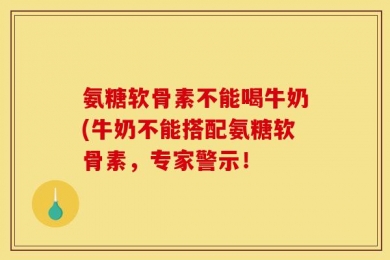 氨糖软骨素不能喝牛奶(牛奶不能搭配氨糖软骨素，专家警示！