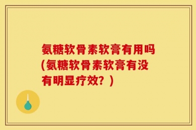 氨糖软骨素软膏有用吗(氨糖软骨素软膏有没有明显疗效？)