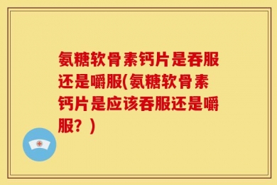 氨糖软骨素钙片是吞服还是嚼服(氨糖软骨素钙片是应该吞服还是嚼服？)