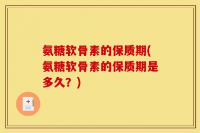 氨糖软骨素的保质期(氨糖软骨素的保质期是多久？)