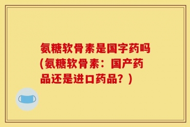 氨糖软骨素是国字药吗(氨糖软骨素：国产药品还是进口药品？)
