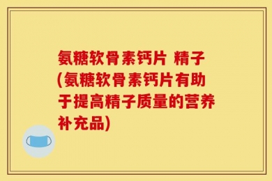 氨糖软骨素钙片 精子(氨糖软骨素钙片有助于提高精子质量的营养补充品)