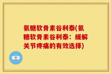 氨糖软骨素谷利泰(氨糖软骨素谷利泰：缓解关节疼痛的有效选择)