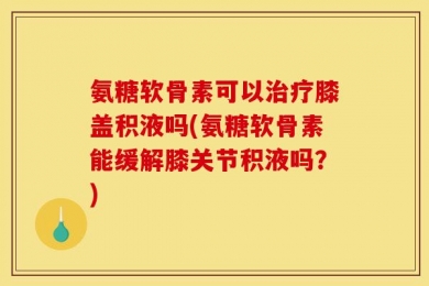 氨糖软骨素可以治疗膝盖积液吗(氨糖软骨素能缓解膝关节积液吗？)