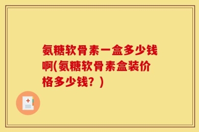 氨糖软骨素一盒多少钱啊(氨糖软骨素盒装价格多少钱？)
