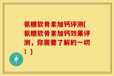 氨糖软骨素加钙评测(氨糖软骨素加钙效果评测，你需要了解的一切！)