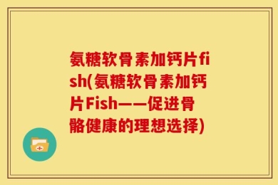 氨糖软骨素加钙片fish(氨糖软骨素加钙片Fish——促进骨骼健康的理想选择)