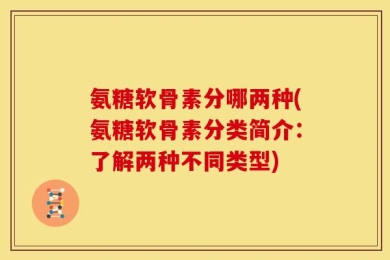 氨糖软骨素分哪两种(氨糖软骨素分类简介：了解两种不同类型)