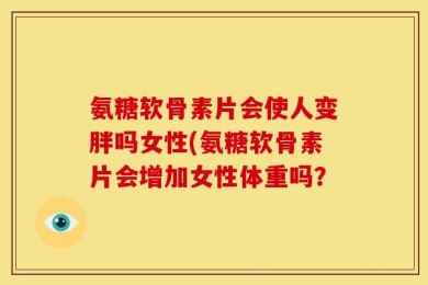 氨糖软骨素片会使人变胖吗女性(氨糖软骨素片会增加女性体重吗？