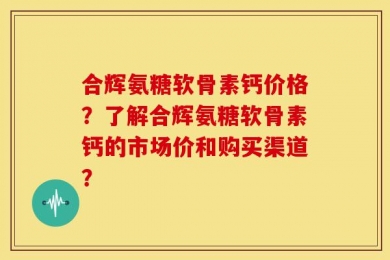 合辉氨糖软骨素钙价格？了解合辉氨糖软骨素钙的市场价和购买渠道？