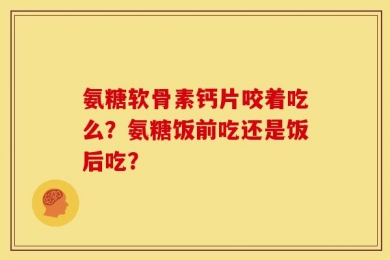 氨糖软骨素钙片咬着吃么？氨糖饭前吃还是饭后吃？