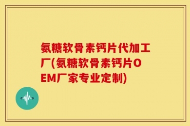 氨糖软骨素钙片代加工厂(氨糖软骨素钙片OEM厂家专业定制)