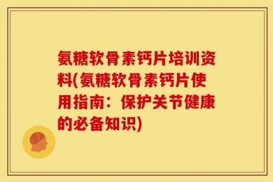 氨糖软骨素钙片培训资料(氨糖软骨素钙片使用指南：保护关节健康的必备知识)
