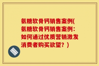 氨糖软骨钙销售案例(氨糖软骨钙销售案例：如何通过优质营销激发消费者购买欲望？)