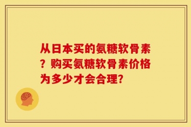 从日本买的氨糖软骨素？购买氨糖软骨素价格为多少才会合理？