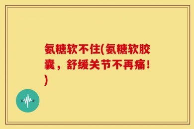氨糖软不住(氨糖软胶囊，舒缓关节不再痛！)