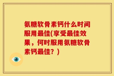 氨糖软骨素钙什么时间服用最佳(享受最佳效果，何时服用氨糖软骨素钙最佳？)
