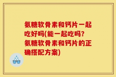 氨糖软骨素和钙片一起吃好吗(能一起吃吗？氨糖软骨素和钙片的正确搭配方案)
