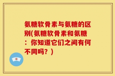 氨糖软骨素与氨糖的区别(氨糖软骨素和氨糖：你知道它们之间有何不同吗？)