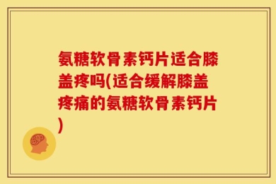 氨糖软骨素钙片适合膝盖疼吗(适合缓解膝盖疼痛的氨糖软骨素钙片)