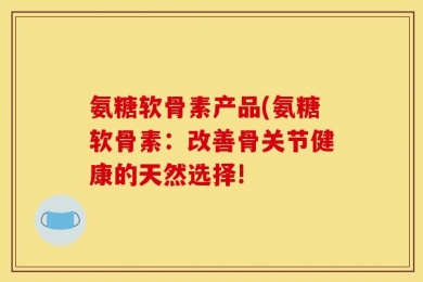 氨糖软骨素产品(氨糖软骨素：改善骨关节健康的天然选择!