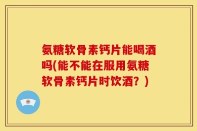 氨糖软骨素钙片能喝酒吗(能不能在服用氨糖软骨素钙片时饮酒？)