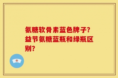 氨糖软骨素蓝色牌子？益节氨糖蓝瓶和绿瓶区别？