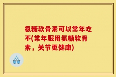 氨糖软骨素可以常年吃不(常年服用氨糖软骨素，关节更健康)
