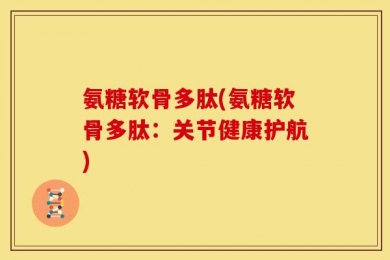 氨糖软骨多肽(氨糖软骨多肽：关节健康护航)