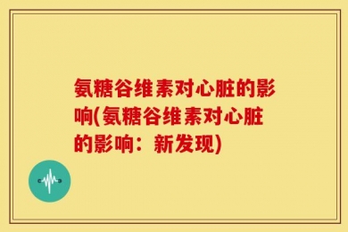 氨糖谷维素对心脏的影响(氨糖谷维素对心脏的影响：新发现)