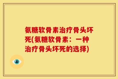 氨糖软骨素治疗骨头坏死(氨糖软骨素：一种治疗骨头坏死的选择)