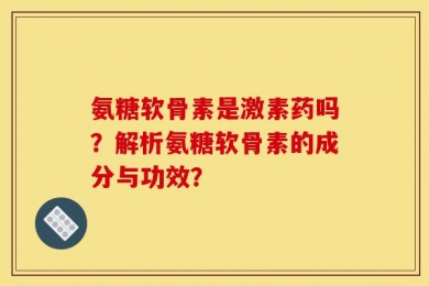 氨糖软骨素是激素药吗？解析氨糖软骨素的成分与功效？