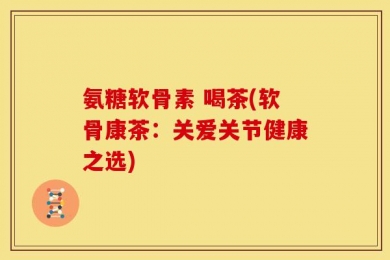 氨糖软骨素 喝茶(软骨康茶：关爱关节健康之选)