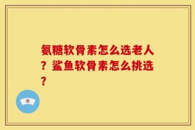 氨糖软骨素怎么选老人？鲨鱼软骨素怎么挑选？