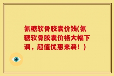 氨糖软骨胶囊价钱(氨糖软骨胶囊价格大幅下调，超值优惠来袭！)