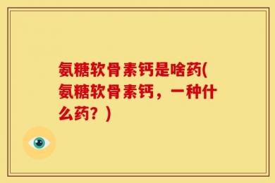 氨糖软骨素钙是啥药(氨糖软骨素钙，一种什么药？)