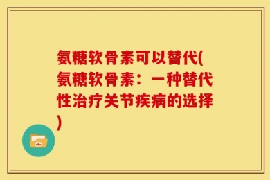 氨糖软骨素可以替代(氨糖软骨素：一种替代性治疗关节疾病的选择)