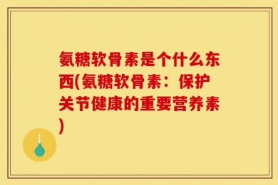 氨糖软骨素是个什么东西(氨糖软骨素：保护关节健康的重要营养素)