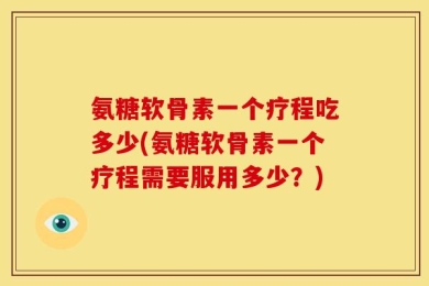 氨糖软骨素一个疗程吃多少(氨糖软骨素一个疗程需要服用多少？)