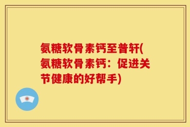 氨糖软骨素钙至普轩(氨糖软骨素钙：促进关节健康的好帮手)