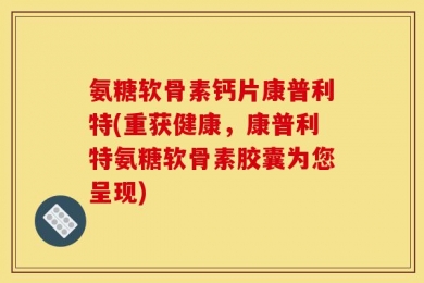 氨糖软骨素钙片康普利特(重获健康，康普利特氨糖软骨素胶囊为您呈现)