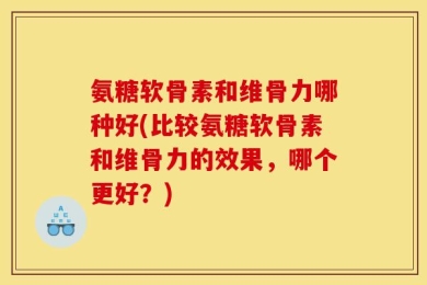 氨糖软骨素和维骨力哪种好(比较氨糖软骨素和维骨力的效果，哪个更好？)