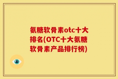 氨糖软骨素otc十大排名(OTC十大氨糖软骨素产品排行榜)