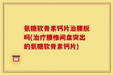 氨糖软骨素钙片治腰脱吗(治疗腰椎间盘突出的氨糖软骨素钙片)